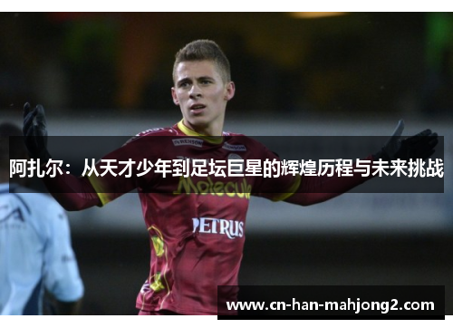 阿扎尔：从天才少年到足坛巨星的辉煌历程与未来挑战