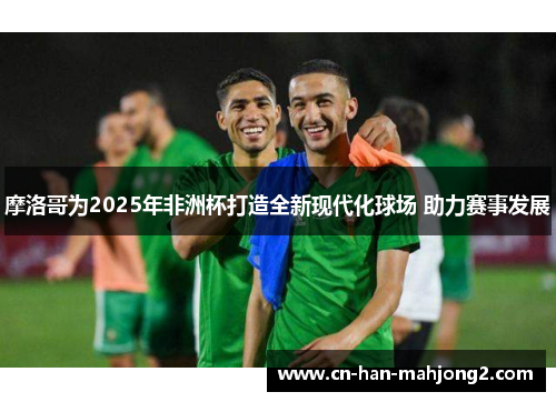 摩洛哥为2025年非洲杯打造全新现代化球场 助力赛事发展